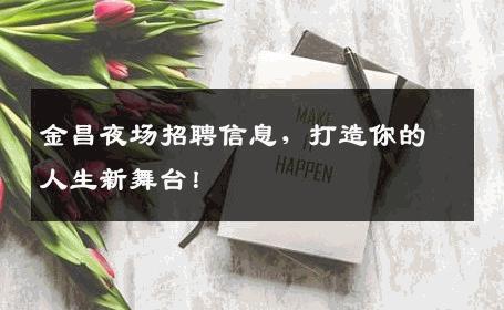 金昌夜场招聘信息，打造你的人生新舞台！