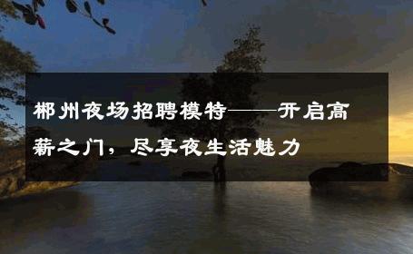 郴州夜场招聘模特——开启高薪之门，尽享夜生活魅力