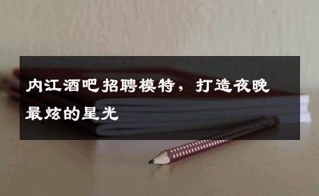 内江酒吧招聘模特，打造夜晚最炫的星光