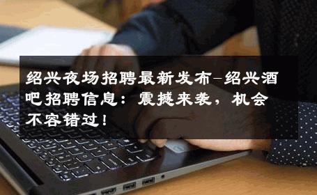 绍兴夜场招聘最新发布-绍兴酒吧招聘信息：震撼来袭，机会不容错过！