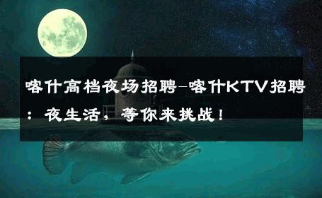 喀什高档夜场招聘-喀什KTV招聘：夜生活，等你来挑战！