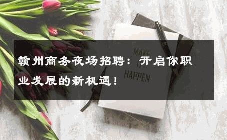 赣州商务夜场招聘：开启你职业发展的新机遇！