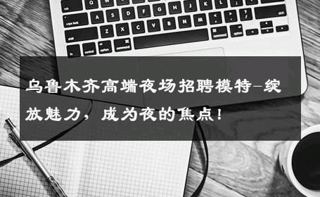 乌鲁木齐高端夜场招聘模特-绽放魅力，成为夜的焦点！