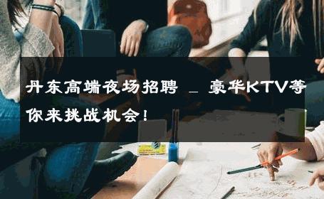 丹东高端夜场招聘 _ 豪华KTV等你来挑战机会！