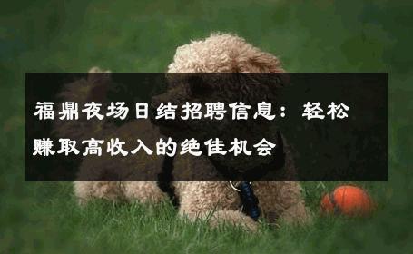 福鼎夜场日结招聘信息：轻松赚取高收入的绝佳机会