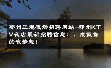 鄂州正规夜场招聘网站-鄂州KTV夜店最新招聘信息：，成就你的夜梦想！