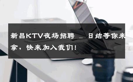新昌KTV夜场招聘 _ 日结等你来拿，快来加入我们！
