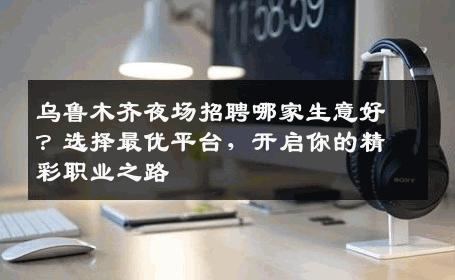 乌鲁木齐夜场招聘哪家生意好？选择最优平台，开启你的精彩职业之路