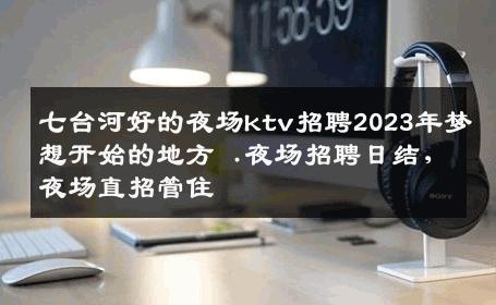 七台河好的夜场ktv招聘2023年梦想开始的地方 .夜场招聘日结,夜场直招管住