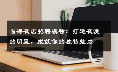 临海夜店招聘模特：打造夜晚的明星，成就你的独特魅力