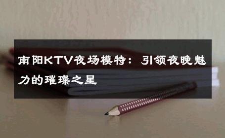 南阳KTV夜场模特：引领夜晚魅力的璀璨之星
