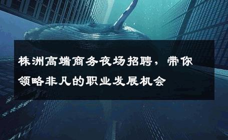株洲高端商务夜场招聘，带你领略非凡的职业发展机会