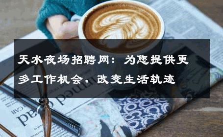 天水夜场招聘网：为您提供更多工作机会，改变生活轨迹