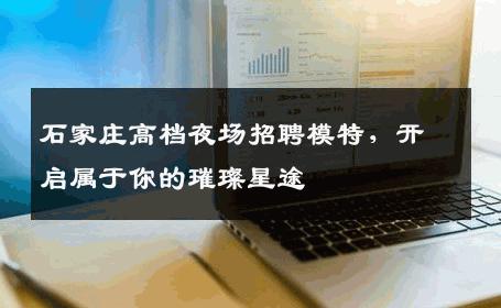 石家庄高档夜场招聘模特，开启属于你的璀璨星途