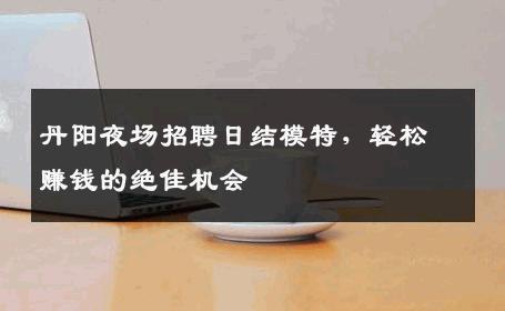 丹阳夜场招聘日结模特，轻松赚钱的绝佳机会