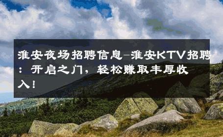 淮安夜场招聘信息-淮安KTV招聘：开启之门，轻松赚取丰厚收入！