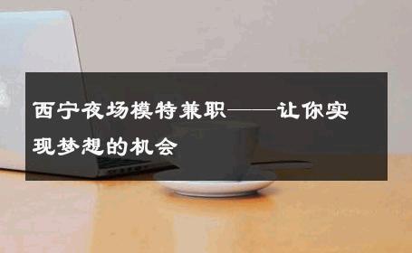 西宁夜场模特兼职——让你实现梦想的机会