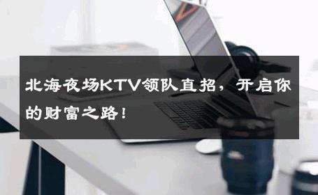 北海夜场KTV领队直招，开启你的财富之路！