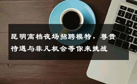 昆明高档夜场招聘模特，尊贵待遇与非凡机会等你来挑战