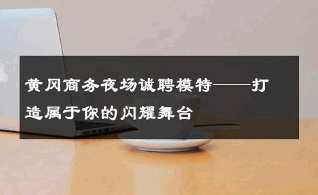 黄冈商务夜场诚聘模特——打造属于你的闪耀舞台