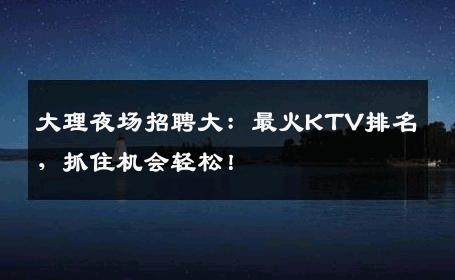 大理夜场招聘大：最火KTV排名，抓住机会轻松！
