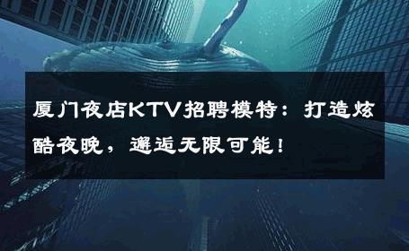厦门夜店KTV招聘模特：打造炫酷夜晚，邂逅无限可能！