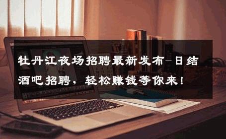 牡丹江夜场招聘最新发布-日结酒吧招聘，轻松赚钱等你来！