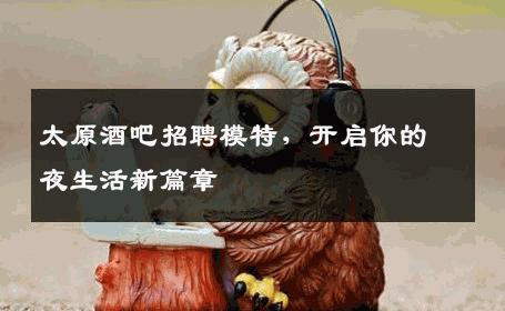 太原酒吧招聘模特，开启你的夜生活新篇章