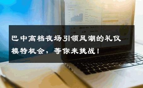 巴中高档夜场引领风潮的礼仪模特机会，等你来挑战！