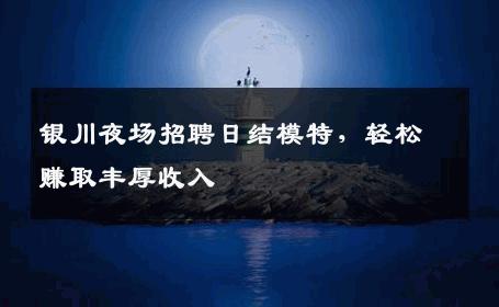 银川夜场招聘日结模特，轻松赚取丰厚收入