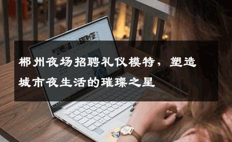 郴州夜场招聘礼仪模特，塑造城市夜生活的璀璨之星
