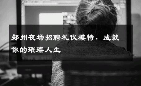 郑州夜场招聘礼仪模特，成就你的璀璨人生