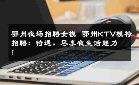 鄂州夜场招聘女模-鄂州KTV模特招聘：待遇，尽享夜生活魅力！