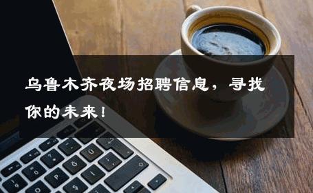 乌鲁木齐夜场招聘信息，寻找你的未来！