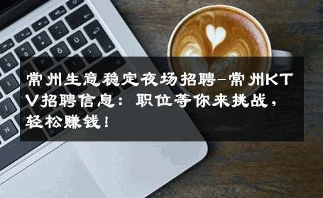 常州生意稳定夜场招聘-常州KTV招聘信息：职位等你来挑战，轻松赚钱！