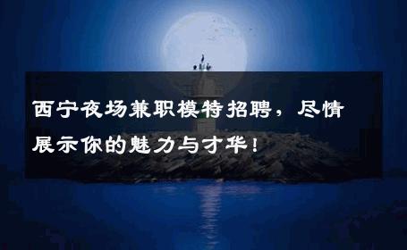 西宁夜场兼职模特招聘，尽情展示你的魅力与才华！