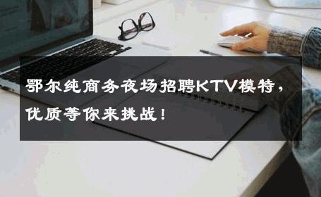 鄂尔纯商务夜场招聘KTV模特，优质等你来挑战！