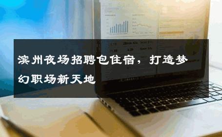 滨州夜场招聘包住宿，打造梦幻职场新天地