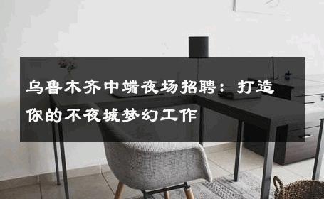 乌鲁木齐中端夜场招聘：打造你的不夜城梦幻工作
