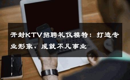 开封KTV招聘礼仪模特：打造专业形象，成就不凡事业