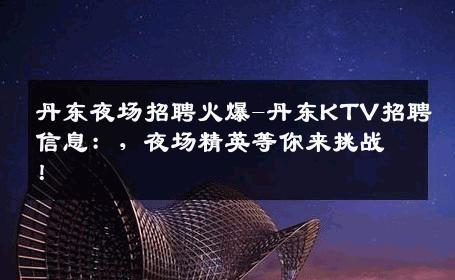 丹东夜场招聘火爆-丹东KTV招聘信息：，夜场精英等你来挑战！