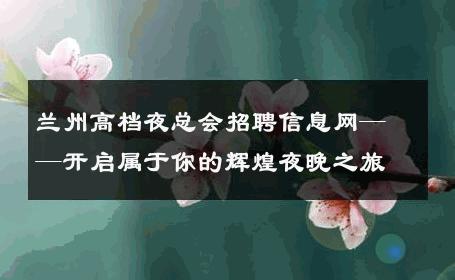 兰州高档夜总会招聘信息网——开启属于你的辉煌夜晚之旅