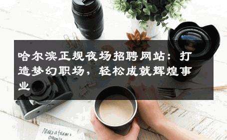 哈尔滨正规夜场招聘网站：打造梦幻职场，轻松成就辉煌事业