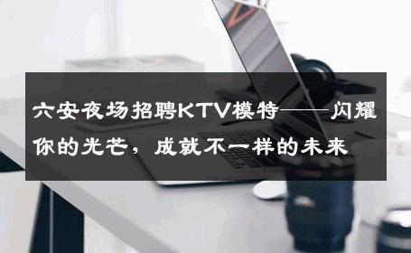 六安夜场招聘KTV模特——闪耀你的光芒，成就不一样的未来