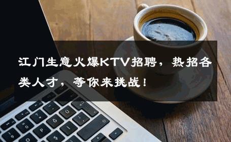 江门生意火爆KTV招聘，热招各类人才，等你来挑战！
