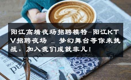 阳江高端夜场招聘模特-阳江KTV招聘夜场 _ 梦幻舞台等你来挑战，加入我们成就非凡！