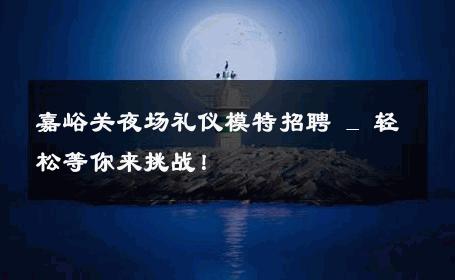 嘉峪关夜场礼仪模特招聘 _ 轻松等你来挑战！