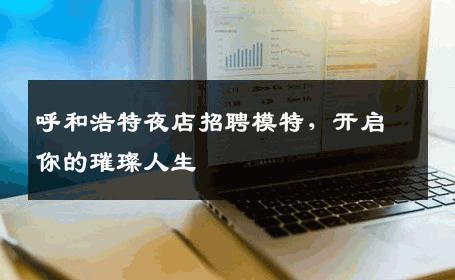 呼和浩特夜店招聘模特，开启你的璀璨人生