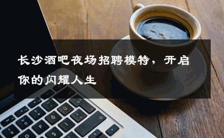 长沙酒吧夜场招聘模特，开启你的闪耀人生