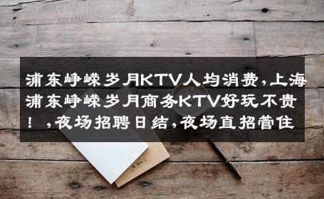 浦东峥嵘岁月KTV人均消费,上海浦东峥嵘岁月商务KTV好玩不贵！,夜场招聘日结,夜场直招管住